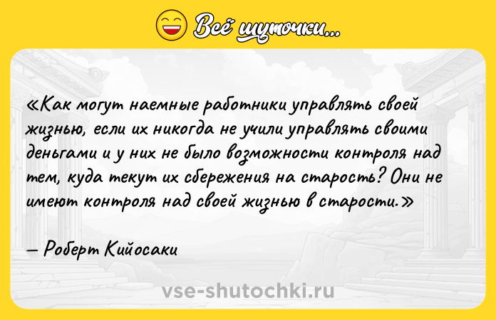 Цитата: Как могут наемные работники управлять своей жизнью, если их никогда не учили управлять своими деньгами и у них не было возможности контроля над тем, куда текут их сбережения на старость? Они не имеют контроля над своей жизнью в старости.Роберт Кийосаки