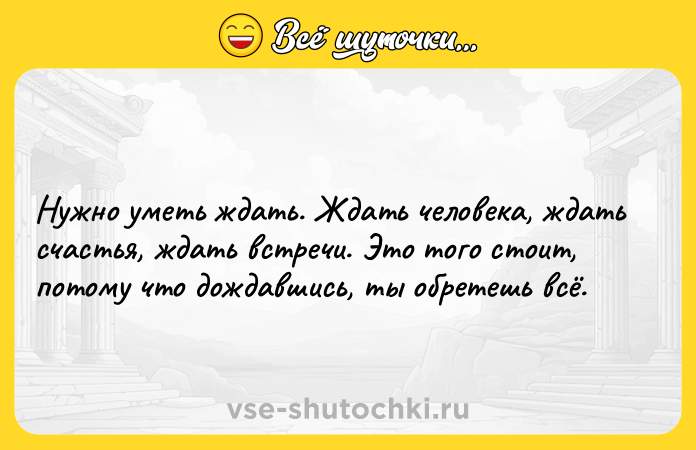 Цитата: Нужно уметь ждать. Ждать человека, ждать счастья, ждать встречи. Это того стоит, потому что дождавшись, ты обретешь всё.