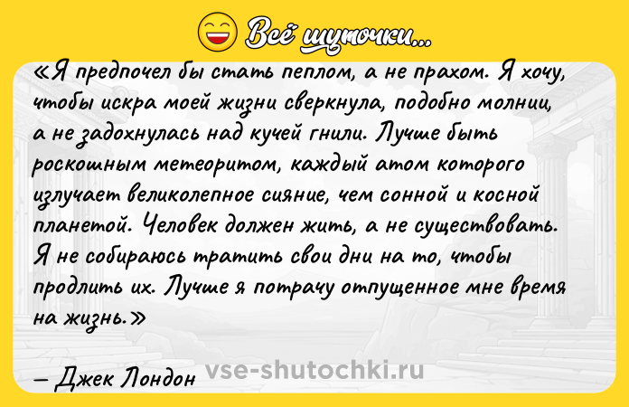 Цитата: Я предпочел бы стать пеплом, а не прахом. Я хочу, чтобы искра моей жизни сверкнула, подобно молнии, а не задохнулась над кучей гнили. Лучше быть роскошным метеоритом, каждый атом которого излучает великолепное сияние, чем сонной и косной планетой. Человек должен жить, а не существовать. Я не собираюсь тратить свои дни на то, чтобы продлить их. Лучше я потрачу отпущенное мне время на жизнь.Джек Лондон