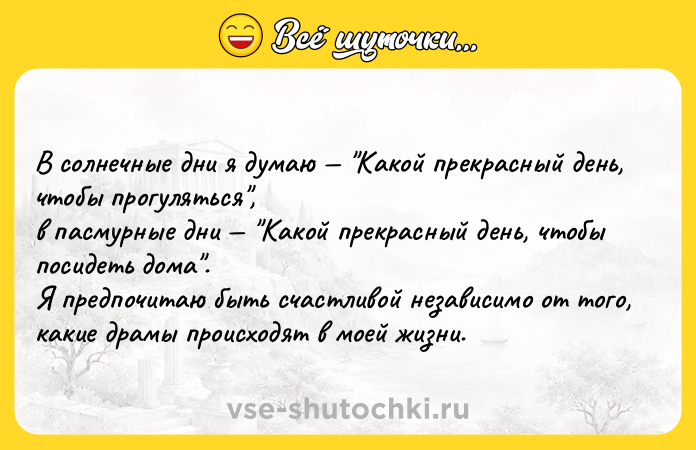 Цитата: В coлнечные дни я думаю Какой прекрасный день, чтобы прогуляться , в пасмурные дни Какой прекрасный день, чтобы посидеть дома . Я предпочитаю быть счастливой независимо от того, какие драмы происходят в моей жизни.