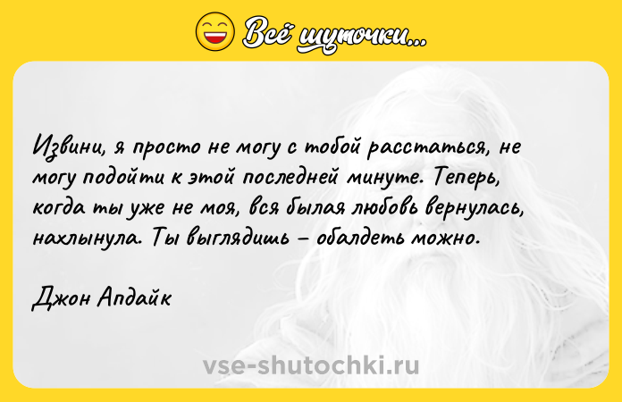 Цитата: Извини, я просто не могу с тобой расстаться, не могу подойти к этой последней минуте. Теперь, когда ты уже не моя, вся былая любовь вернулась, нахлынула. Ты выглядишь обалдеть можно.Джон Апдайк