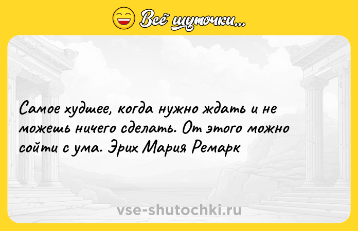 Цитата: Самое худшее, когда нужно ждать и не можешь ничего сделать. От этого можно сойти с ума. Эрих Мария Ремарк