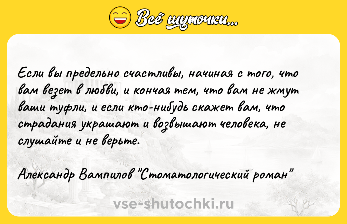 Цитата: Если вы предельно счастливы, начиная с того, что вам везет в любви, и кончая тем, что вам не жмут ваши туфли, и если кто-нибудь скажет вам, что страдания украшают и возвышают человека, не слушайте и не верьте. Александр Вампилов Стоматологический роман