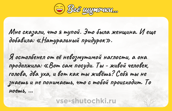 Цитата: Мне сказали, что я тупой. Это была женщина. И еще добавила: Натуральный придурок . Я остолбенел от её невозмутимой наглости, а она продолжила: Вот сам посуди. Ты - живой человек, голова, два уха, и вот как ты живёшь? Себя ты не знаешь и не понимаешь, что с тобой происходит. То ноешь, что все козлы кругом, то впадаешь в уныние. По ночам - в депрессии, днём - бьёшься в конвульсиях от собственн