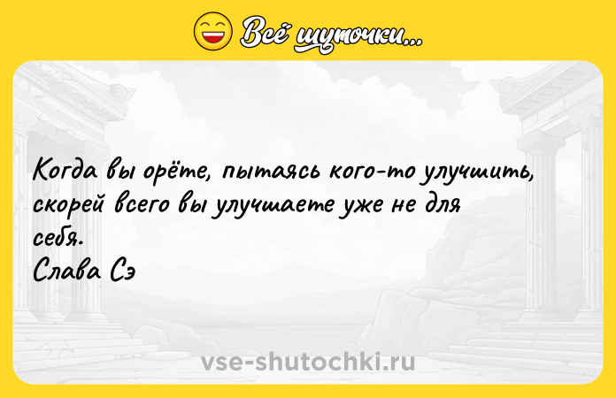 Цитата: Когда вы орёте, пытаясь кого-то улучшить, скорей всего вы улучшаете уже не для себя. Слава Сэ