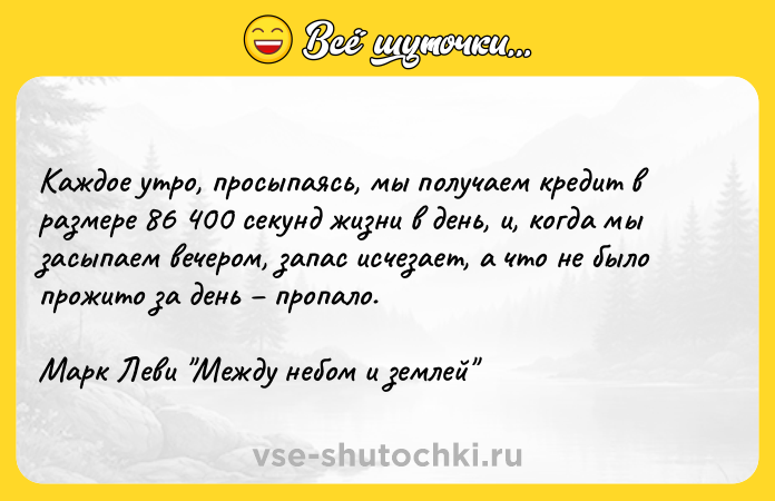 Цитата: Каждое утро, просыпаясь, мы получаем кредит в размере 86 400 секунд жизни в день, и, когда мы засыпаем вечером, запас исчезает, а что не было прожито за день пропало.Марк Леви Между небом и землей