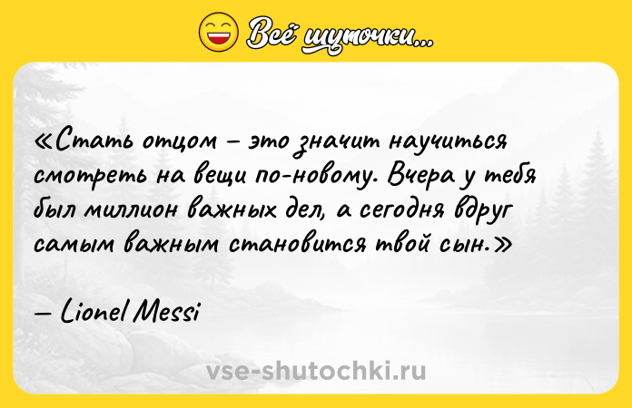 Цитата: Стать отцом это значит научиться смотреть на вещи по-новому. Вчера у тебя был миллион важных дел, а сегодня вдруг самым важным становится твой сын.Lionel Messi