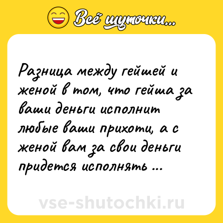 Шутка: Разница между гейшей и женой в том, что гейша за ваши деньги исполнит любые ваши прихоти, а с женой вам за свои деньги придется исполнять все ее.