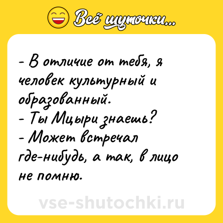 Шутка: - В отличие от тебя, я человек культурный и образованный.<br>- Ты Мцыри знаешь?<br>- Может встречал где-нибудь, а так, в лицо не помню.