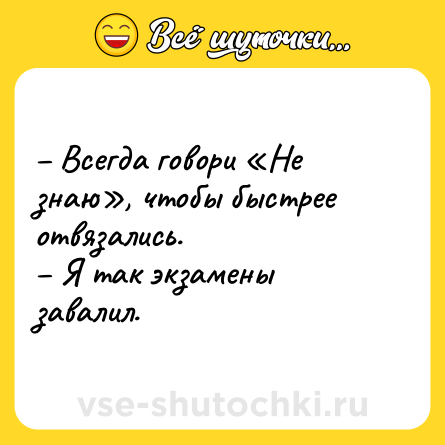 Шутка: – Всегда говори «Не знаю», чтобы быстрее отвязались. <br>– Я так экзамены завалил.