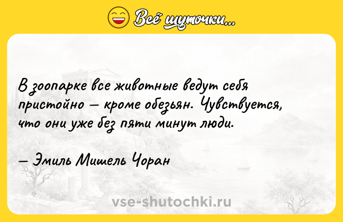Цитата: В зоопарке все животные ведут себя пристойно кроме обезьян. Чувствуется, что они уже без пяти минут люди. Эмиль Мишель Чоран