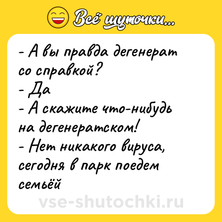 Шутка: - А вы правда дегенерат со справкой?<br>- Да<br>- А скажите что-нибудь на дегенератском!<br>- Нет никакого вируса, сегодня в парк поедем семьёй