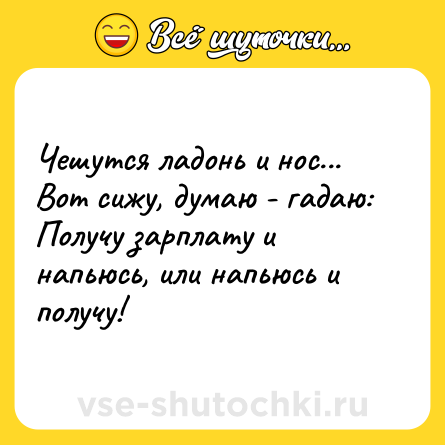 Шутка: Чешутся ладонь и нос... Вот сижу, думаю - гадаю: Получу зарплату и напьюсь, или напьюсь и получу!