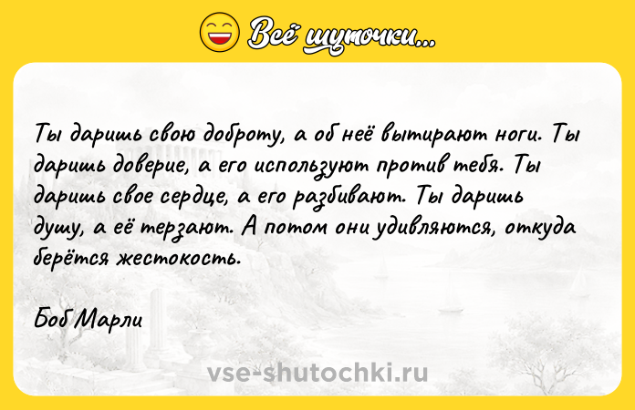 Цитата: Ты даришь свою доброту, а об неё вытирают ноги. Ты даришь доверие, а его используют против тебя. Ты даришь свое сердце, а его разбивают. Ты даришь душу, а её терзают. А потом они удивляются, откуда берётся жестокость.Боб Марли