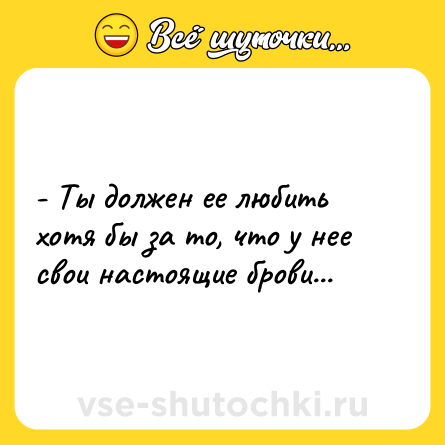 Шутка: - Ты должен ее любить хотя бы за то, что у нее свои настоящие брови...