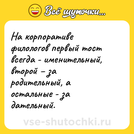 Шутка: На корпоративе филологов первый тост всегда - именительный, второй – за родительный, а остальные - за дательный.