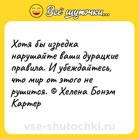 Шутка: Хотя бы изредка нарушайте ваши дурацкие правила. И убеждайтесь, что мир от этого не рушится. © Хелена Бонэм Картер