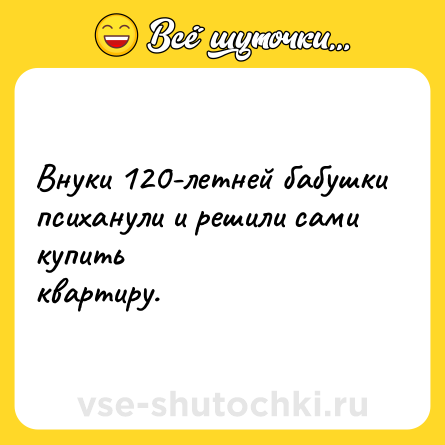 Шутка: Внуки 120-летней бабушки<br>психанули и решили сами купить<br>квартиру.