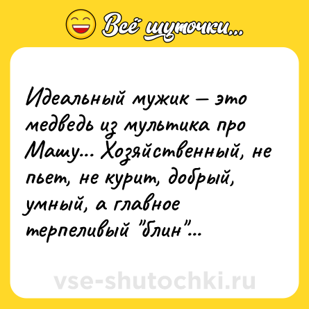 Шутка: Идеальный мужик — это медведь из мультика про Машу... Хозяйственный, не пьет, не курит, добрый, умный, а главное терпеливый 