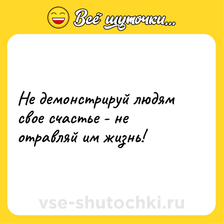 Шутка: Не демонстрируй людям свое счастье - не отравляй им жизнь!