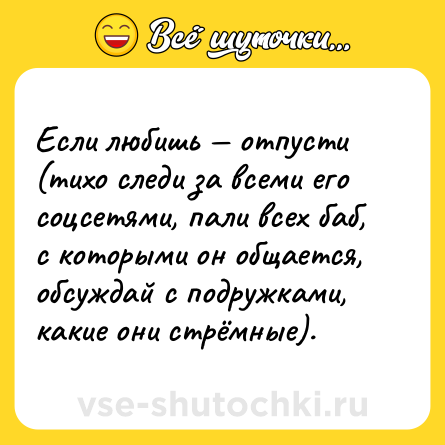 Шутка: Если любишь — отпусти (тихо следи за всеми его соцсетями, пали всех баб, с которыми он общается, обсуждай с подружками, какие они стрёмные).