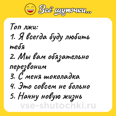 Шутка: Топ лжи:<br>1. Я всегда буду любить тебя <br>2. Мы вам обязательно перезвоним <br>3. С меня шоколадка <br>4. Это совсем не больно <br>5. Начну новую жизнь