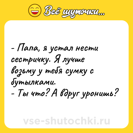 Шутка: - Папа, я устал нести сестричку. Я лучше возьму у тебя сумку с бутылками.<br>- Ты что? А вдруг уронишь?