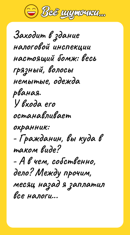 Шутка: Заходит в здание налоговой инспекции настоящий бомж: весь грязный, волосы немытые, одежда рваная.У входа его останавливает охранник:- Гражданин, вы куда в таком виде?- А в чем, собственно, дело? Между прочим, месяц назад я заплатил все налоги...