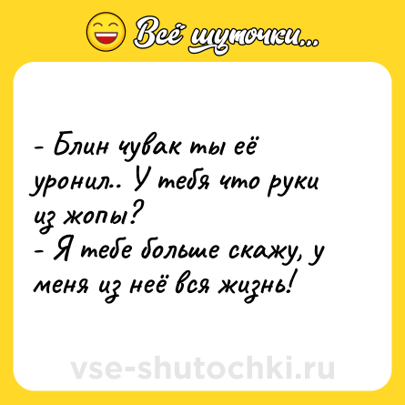 Шутка: - Блин чувак ты её уронил.. У тебя что руки из жопы?  <br>- Я тебе больше скажу, у меня из неё вся жизнь!