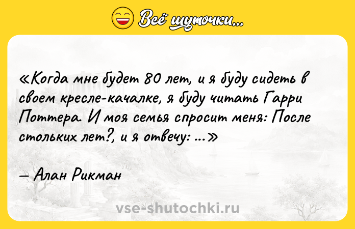 Цитата: Когда мне будет 80 лет, и я буду сидеть в своем кресле-качалке, я буду читать Гарри Поттера. И моя семья спросит меня: После стольких лет? , и я отвечу: Всегда .Алан Рикман