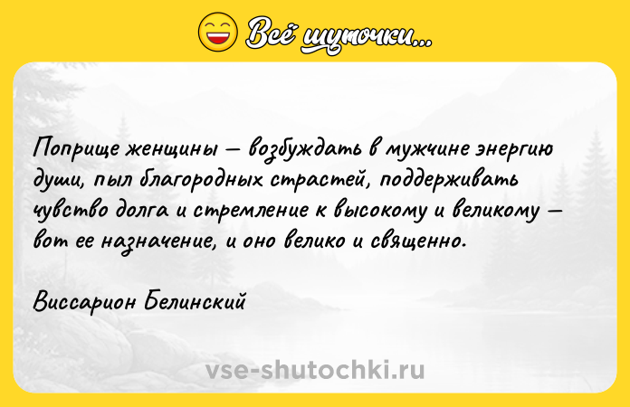 Цитата: Поприще женщины возбуждать в мужчине энергию души, пыл благородных страстей, поддерживать чувство долга и стремление к высокому и великому вот ее назначение, и оно велико и священно. Виссарион Белинский
