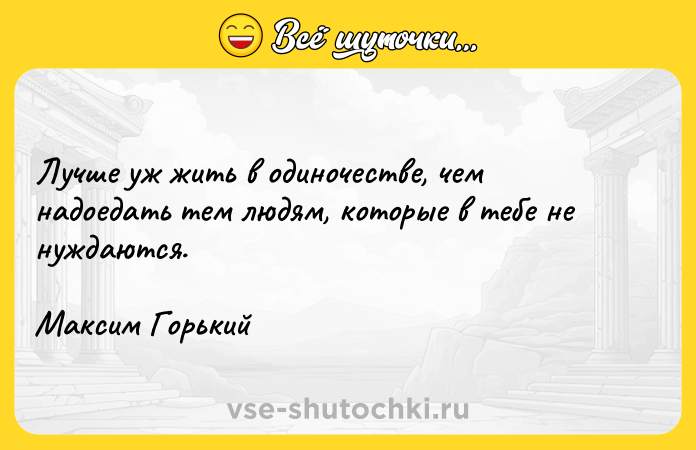 Цитата: Лучше уж жить в одиночестве, чем надоедать тем людям, которые в тебе не нуждаются.Максим Горький