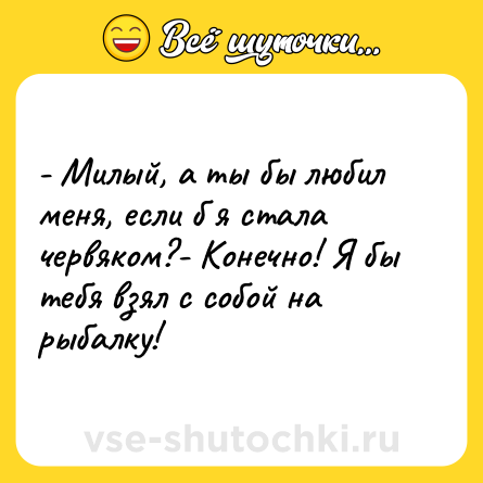 Шутка: - Милый, а ты бы любил меня, если б я стала червяком?- Конечно! Я бы тебя взял с собой на рыбалку!