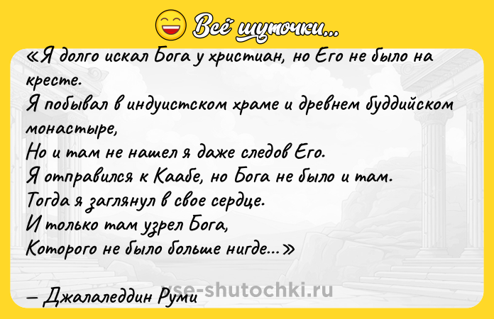 Цитата: Я долго искал Бога у христиан, но Его не было на кресте.Я побывал в индуистском храме и древнем буддийском монастыре,Но и там не нашел я даже следов Его.Я отправился к Каабе, но Бога не было и там.Тогда я заглянул в свое сердце.И только там узрел Бога,Которого не было больше нигде Джалаледдин Руми