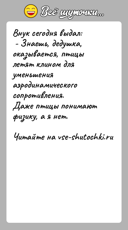 История: Внук сегодня выдал: - Знаешь, дедушка, оказывается, птицы летят клином для уменьшения аэродинамического сопротивления.Даже птицы понимают физику, а я нет.
