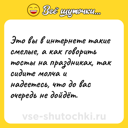 Шутка: Это вы в интернете такие смелые, а как говорить тосты на праздниках, так сидите молча и надеетесь, что до вас очередь не дойдёт.