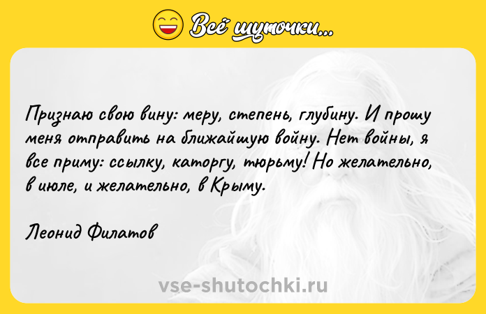 Цитата: Признаю свою вину: меру, степень, глубину. И прошу меня отправить на ближайшую войну. Нет войны, я все приму: ссылку, каторгу, тюрьму! Но желательно, в июле, и желательно, в Крыму.Леонид Филатов