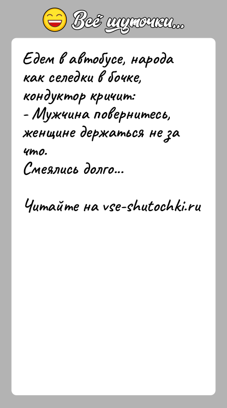 История: Едем в автобусе, народа как селедки в бочке, кондуктор кричит:- Мужчина повернитесь, женщине держаться не за что.Смеялись долго...