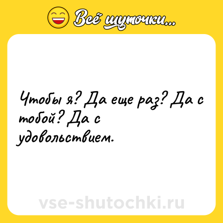 Шутка: Чтобы я? Да еще раз? Да с тобой? Да с удовольствием.