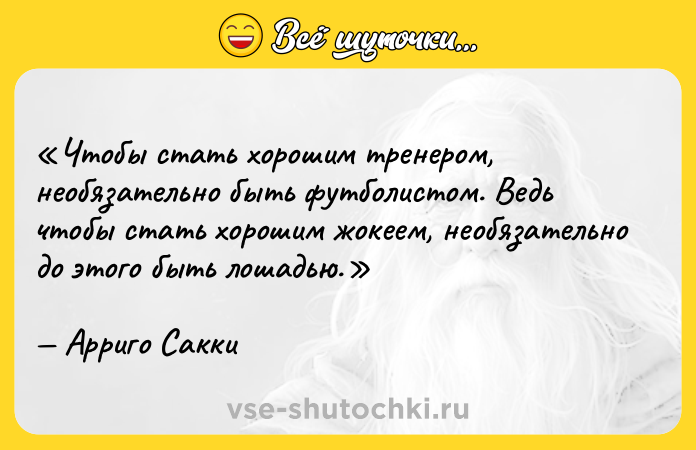 Цитата: Чтобы стать хорошим тренером, необязательно быть футболистом. Ведь чтобы стать хорошим жокеем, необязательно до этого быть лошадью.Арриго Сакки