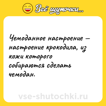 Шутка: Чемоданное настроение — настроение крокодила, из кожи которого собираются сделать чемодан.