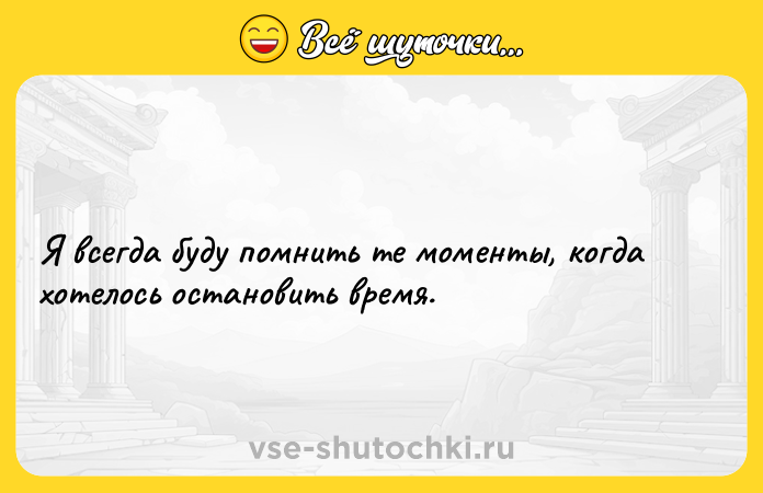 Цитата: Я всегда буду помнить те моменты, когда хотелось остановить время.