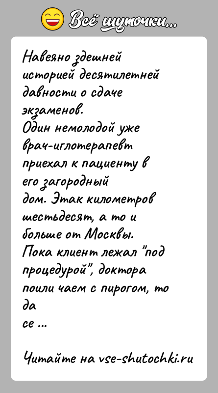 История: Навеяно здешней историей десятилетней давности о сдаче экзаменов.Один немолодой уже врач-иглотерапевт приехал к пациенту в его загородныйдом. Этак километров шестьдесят,
