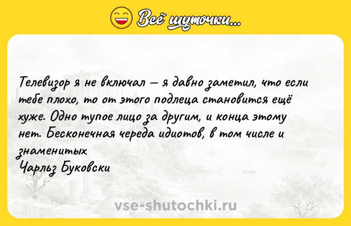 Цитата: Телевизор я не включал я давно заметил, что если тебе плохо, то от этого подлеца становится ещё хуже. Одно тупое лицо за другим, и конца этому нет. Бесконечная череда идиотов, в том числе и знаменитых Чарльз Буковски