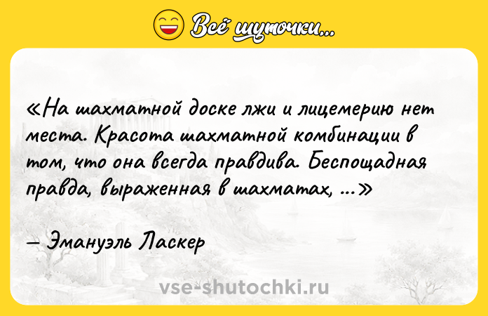 Цитата: На шахматной доске лжи и лицемерию нет места. Красота шахматной комбинации в том, что она всегда правдива. Беспощадная правда, выраженная в шахматах, ест глаза лицемеру.Эмануэль Ласкер