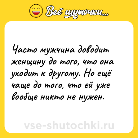 Шутка: Часто мужчина доводит женщину до того, что она уходит к другому. Но ещё чаще до того, что ей уже вообще никто не нужен.