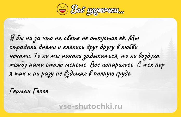Цитата: Я бы ни за что на свете не отпустил её. Мы страдали днями и клялись друг другу в любви ночами. То ли мы начали задыхаться, то ли воздуха между нами стало меньше. Все испарилось. С тех пор я так и ни разу не вздыхал в полную грудь.Герман Гессе