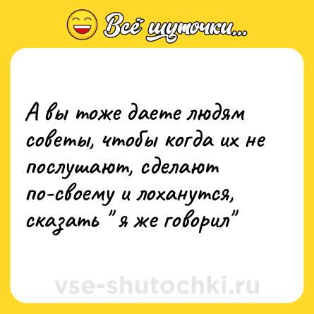Шутка: А вы тоже даете людям советы, чтобы когда их не послушают, сделают по-своему и лоханутся, сказать 
