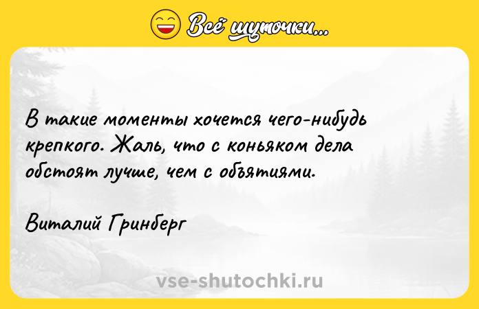 Цитата: В такие моменты хочется чего-нибудь крепкого. Жаль, что с коньяком дела обстоят лучше, чем с объятиями. Виталий Гринберг