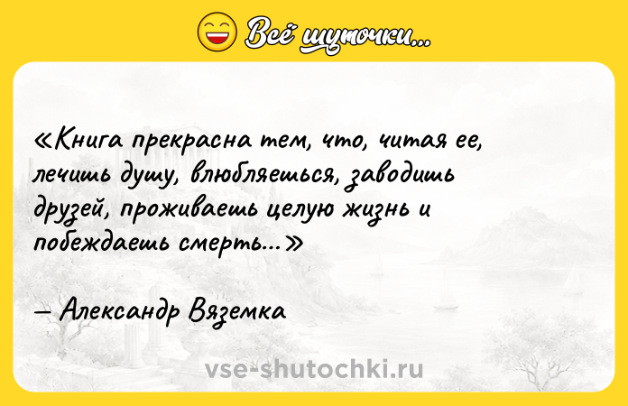 Цитата: Книга прекрасна тем, что, читая ее, лечишь душу, влюбляешься, заводишь друзей, проживаешь целую жизнь и побеждаешь смерть Александр Вяземка